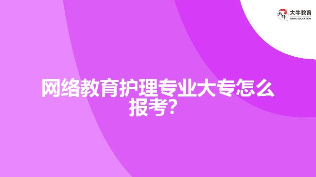 網(wǎng)絡(luò)教育護理專業(yè)大專怎么報考？