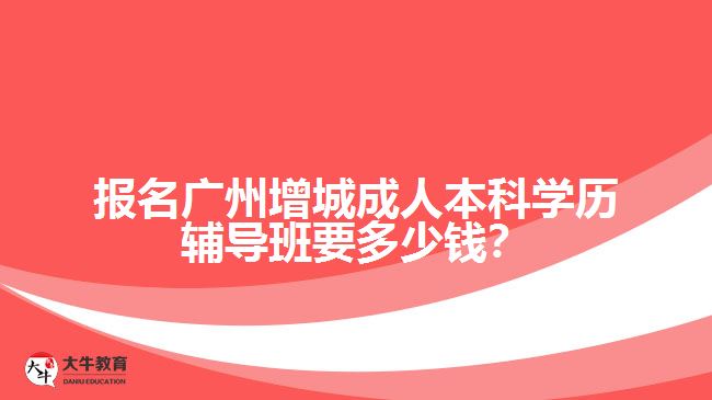 報名廣州增城成人本科學歷輔導班要多少錢？