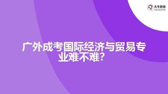 廣外成考國際經(jīng)濟與貿(mào)易專業(yè)難不難？