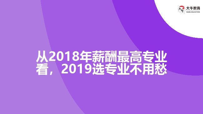 從2018年薪酬最高專(zhuān)業(yè)看，2019選專(zhuān)業(yè)不用愁