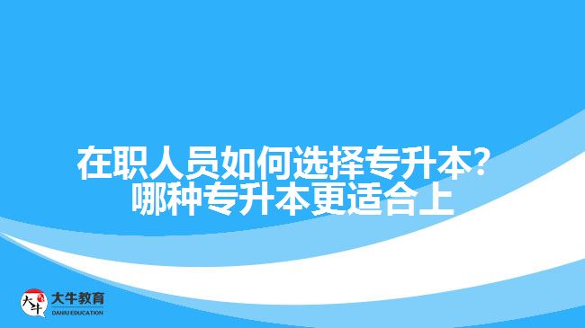 在職人員如何選擇專升本？哪種專升本更適合上