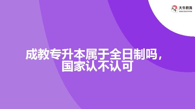 成教專升本屬于全日制嗎，國家認不認可