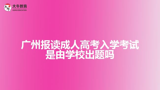 廣州報讀成人高考入學考試是由學校出題嗎