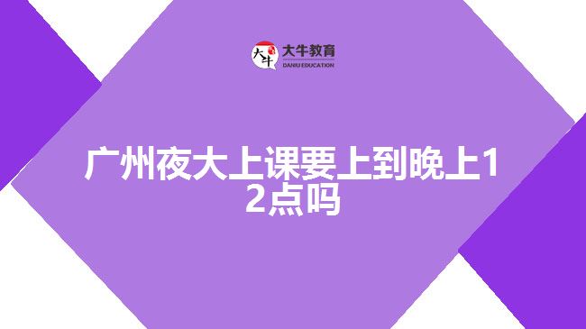 廣州夜大上課要上到晚上12點(diǎn)嗎