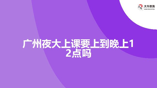 廣州夜大上課要上到晚上12點嗎