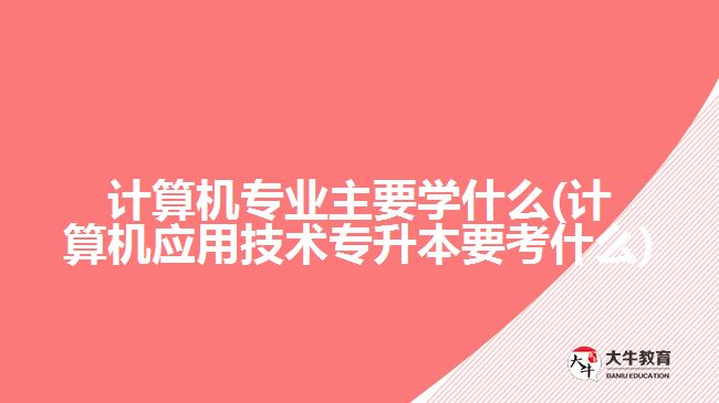 計算機專業(yè)主要學(xué)什么(計算機應(yīng)用技術(shù)專升本要考什么)