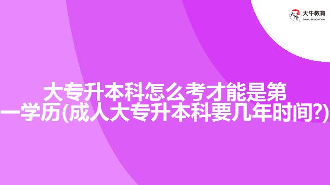 大專升本科怎么考才能是第一學歷(成人大專升本科要幾年時間?)