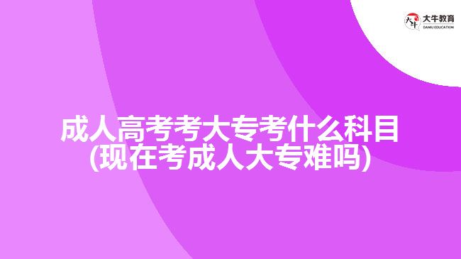 成人高考考大專考什么科目(現(xiàn)在考成人大專難嗎)