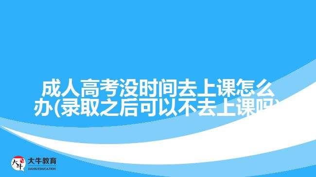 成人高考沒時間去上課怎么辦(錄取之后可以不去上課嗎)