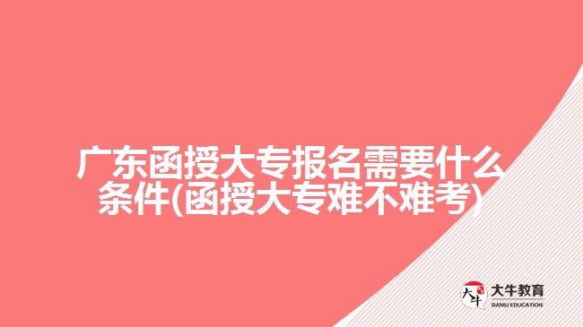 廣東函授大專報名需要什么條件(函授大專難不難考)