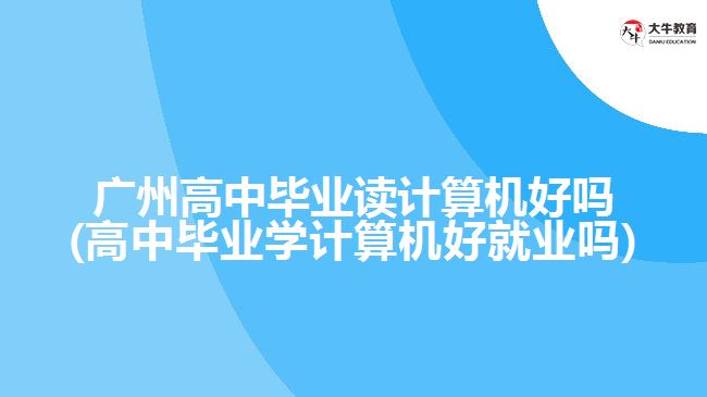 廣州高中畢業(yè)讀計算機好嗎(高中畢業(yè)學計算機好就業(yè)嗎)