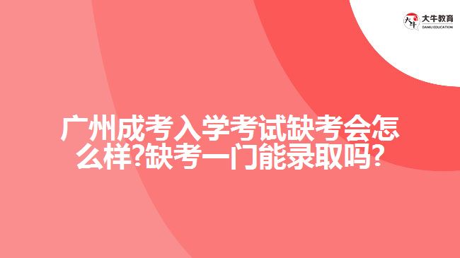 廣州成考入學考試缺考會怎么樣?缺考一門能錄取嗎?