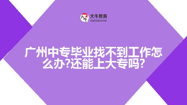 廣州中專畢業(yè)找不到工作怎么辦?還能上大專嗎?