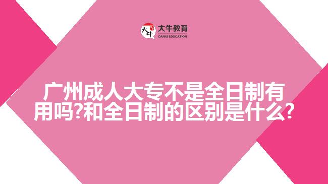 廣州成人大專不是全日制有用嗎?和全日制的區(qū)別是什么?