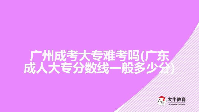 廣州成考大專難考嗎(廣東成人大專分?jǐn)?shù)線一般多少分)