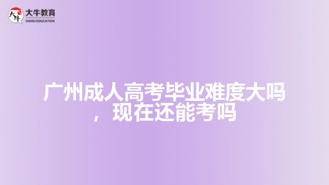 廣州成人高考畢業(yè)難度大嗎，現(xiàn)在還能考嗎