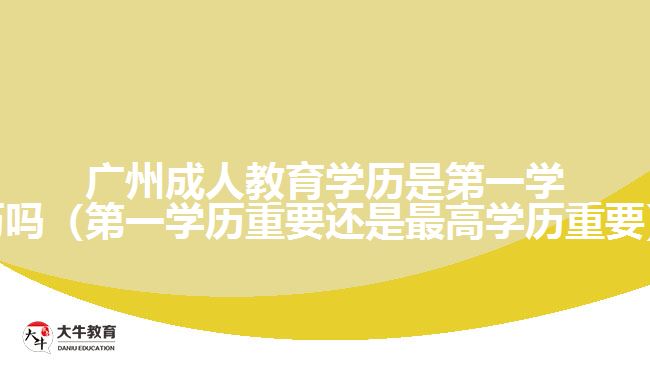 廣州成人教育學歷是第一學歷嗎（第一學歷重要還是最高學歷重要）