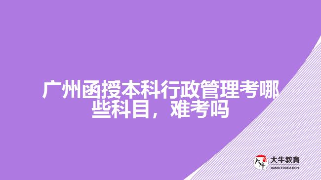 廣州函授本科行政管理考哪些科目，難考嗎