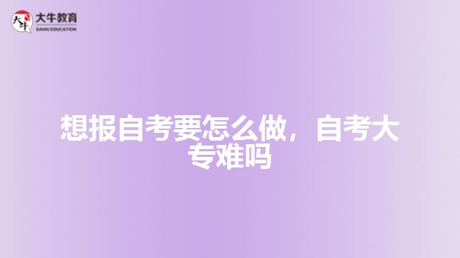 想報自考要怎么做，自考大專難嗎