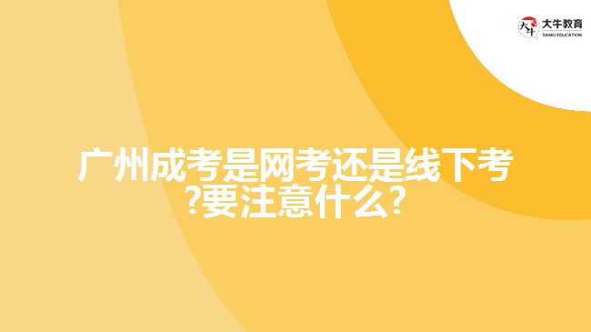 廣州成考是網(wǎng)考還是線下考?要注意什么?