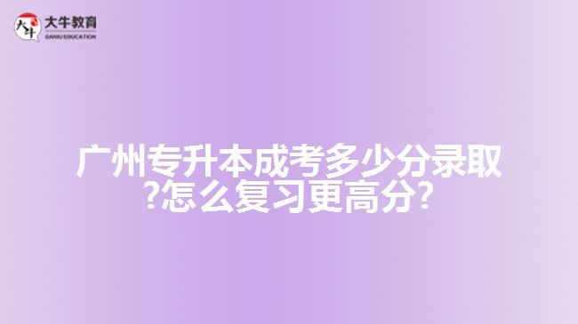 廣州專升本成考多少分錄取?怎么復習更高分?