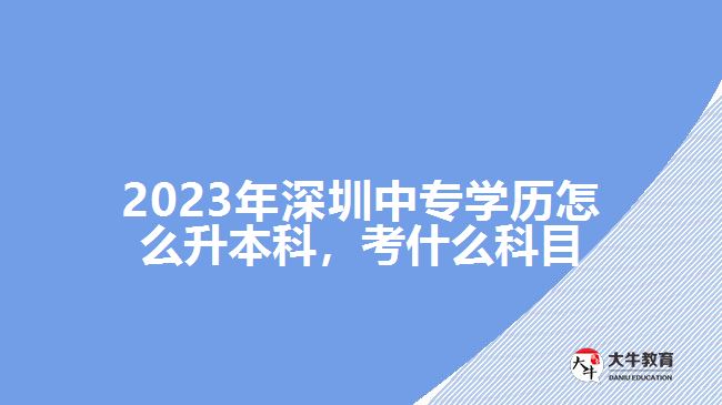 2023年深圳中專學(xué)歷怎么升本科，考什么科目