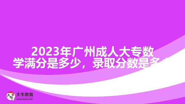 2023年廣州成人大專數(shù)學(xué)滿分是多少，錄取分?jǐn)?shù)是多少