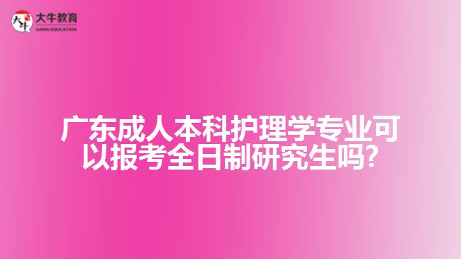 廣東成人本科護理學(xué)專業(yè)可以報考全日制研究生嗎?