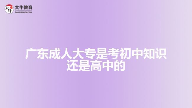 廣東成人大專是考初中知識還是高中的