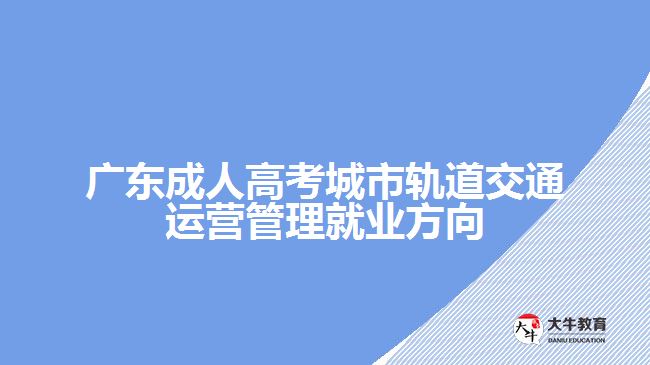 廣東成人高考城市軌道交通運營管理就業(yè)方向