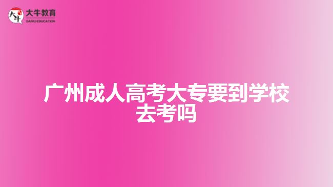 廣州成人高考大專要到學(xué)校去考嗎