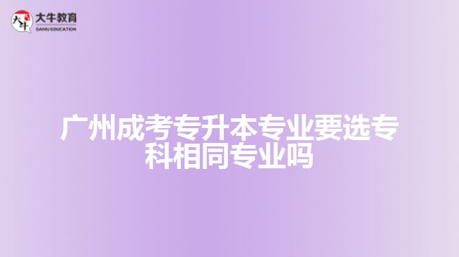 廣州成考專升本專業(yè)要選專科相同專業(yè)嗎