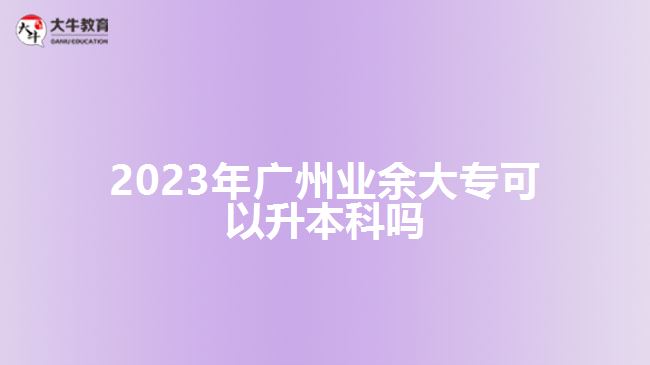 2023年廣州業(yè)余大專可以升本科嗎