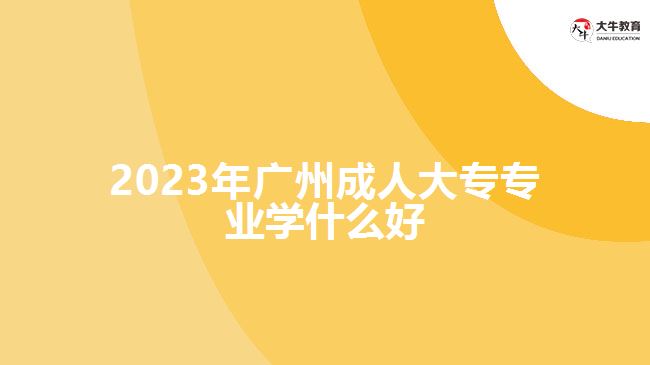 2023年廣州成人大專專業(yè)學(xué)什么好