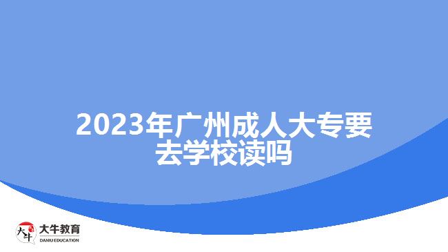 2023年廣州成人大專要去學(xué)校讀嗎