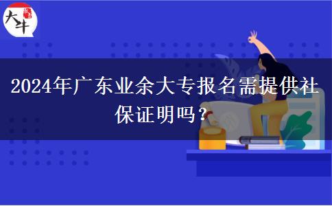 2024年廣東業(yè)余大專報(bào)名需提供社保證明嗎？