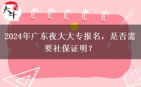 2024年廣東夜大大專報名，是否需要社保證明？