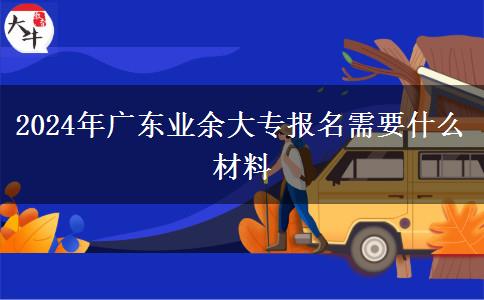 2024年廣東業(yè)余大專報(bào)名需要什么材料