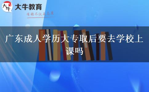 廣東成人學歷大專取后要去學校上課嗎