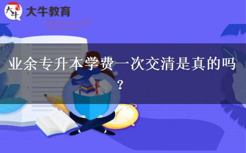 業(yè)余專升本學(xué)費一次交清是真的嗎？