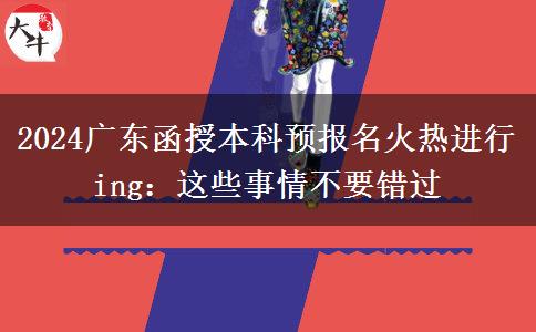 2024廣東函授本科預(yù)報名火熱進(jìn)行ing：這些事情不要錯過