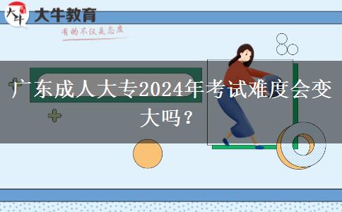 廣東成人大專2024年考試難度會變大嗎？