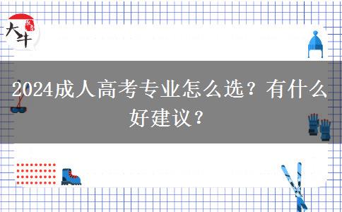 2024成人高考專業(yè)怎么選？有什么好建議？