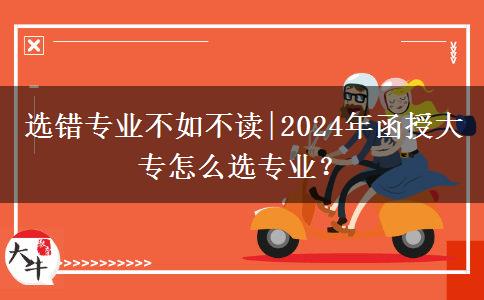 選錯專業(yè)不如不讀|2024年函授大專怎么選專業(yè)？