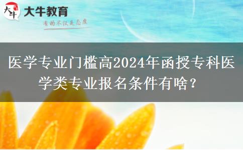 醫(yī)學(xué)專業(yè)門檻高2024年函授?？漆t(yī)學(xué)類專業(yè)報(bào)名條件有啥？