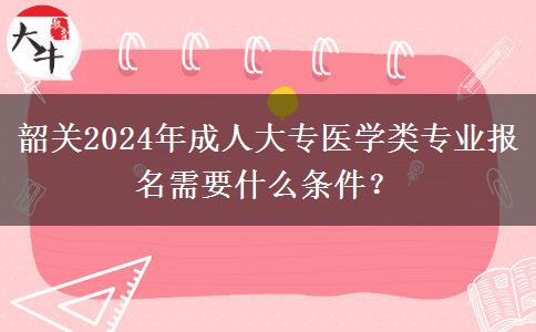 韶關(guān)2024年成人大專醫(yī)學(xué)類專業(yè)報(bào)名需要什么條件？