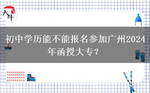 初中學(xué)歷能不能報名參加廣州2024年函授大專？