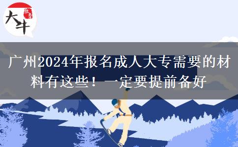 廣州2024年報(bào)名成人大專需要的材料有這些！一定要提前備好