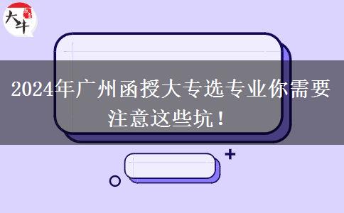 2024年廣州函授大專選專業(yè)你需要注意這些坑！