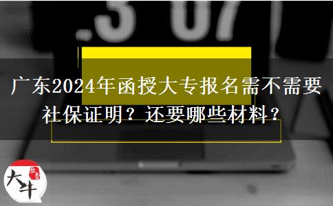 廣東2024年函授大專報名需不需要社保證明？還要哪些材料？